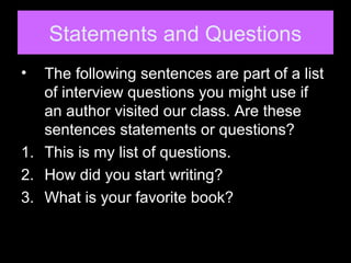 Statements and Questions
• The following sentences are part of a list
of interview questions you might use if
an author visited our class. Are these
sentences statements or questions?
1. This is my list of questions.
2. How did you start writing?
3. What is your favorite book?
 