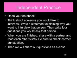 Independent Practice
• Open your notebook!
• Think about someone you would like to
interview. Write a statement explaining why you
want to interview that person. Then write four
questions you would ask that person.
• When you are finished, share with a partner and
read each other’s lists. Be sure to check correct
punctuation.
• Then we will share our questions as a class.
T84
 