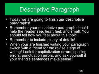 Descriptive Paragraph
• Today we are going to finish our descriptive
paragraphs!
• Remember your descriptive paragraph should
help the reader see, hear, feel, and smell. You
should tell how you feel about this topic.
• Remember to include plenty of details!
• When your are finished writing your paragraph
switch with a friend for the revise stage of
writing! Look for capitalization errors, spelling
errors, punctuation errors, and ask yourself if
your friend’s sentences make sense?
T85
 