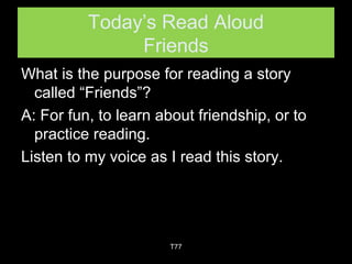 Today’s Read Aloud
Friends
What is the purpose for reading a story
called “Friends”?
A: For fun, to learn about friendship, or to
practice reading.
Listen to my voice as I read this story.
T77
 