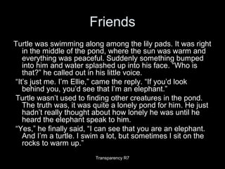 Friends
Turtle was swimming along among the lily pads. It was right
in the middle of the pond, where the sun was warm and
everything was peaceful. Suddenly something bumped
into him and water splashed up into his face. “Who is
that?” he called out in his little voice.
“It’s just me. I’m Ellie,” came the reply. “If you’d look
behind you, you’d see that I’m an elephant.”
Turtle wasn’t used to finding other creatures in the pond.
The truth was, it was quite a lonely pond for him. He just
hadn’t really thought about how lonely he was until he
heard the elephant speak to him.
“Yes,” he finally said, “I can see that you are an elephant.
And I’m a turtle. I swim a lot, but sometimes I sit on the
rocks to warm up.”
Transparency R7
 