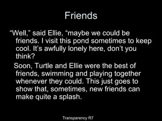 Friends
“Well,” said Ellie, “maybe we could be
friends. I visit this pond sometimes to keep
cool. It’s awfully lonely here, don’t you
think?
Soon, Turtle and Ellie were the best of
friends, swimming and playing together
whenever they could. This just goes to
show that, sometimes, new friends can
make quite a splash.
Transparency R7
 