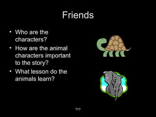 Friends
• Who are the
characters?
• How are the animal
characters important
to the story?
• What lesson do the
animals learn?
T77
 