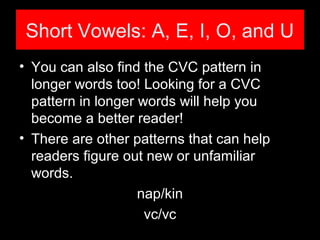 Short Vowels: A, E, I, O, and U
• You can also find the CVC pattern in
longer words too! Looking for a CVC
pattern in longer words will help you
become a better reader!
• There are other patterns that can help
readers figure out new or unfamiliar
words.
nap/kin
vc/vc
 