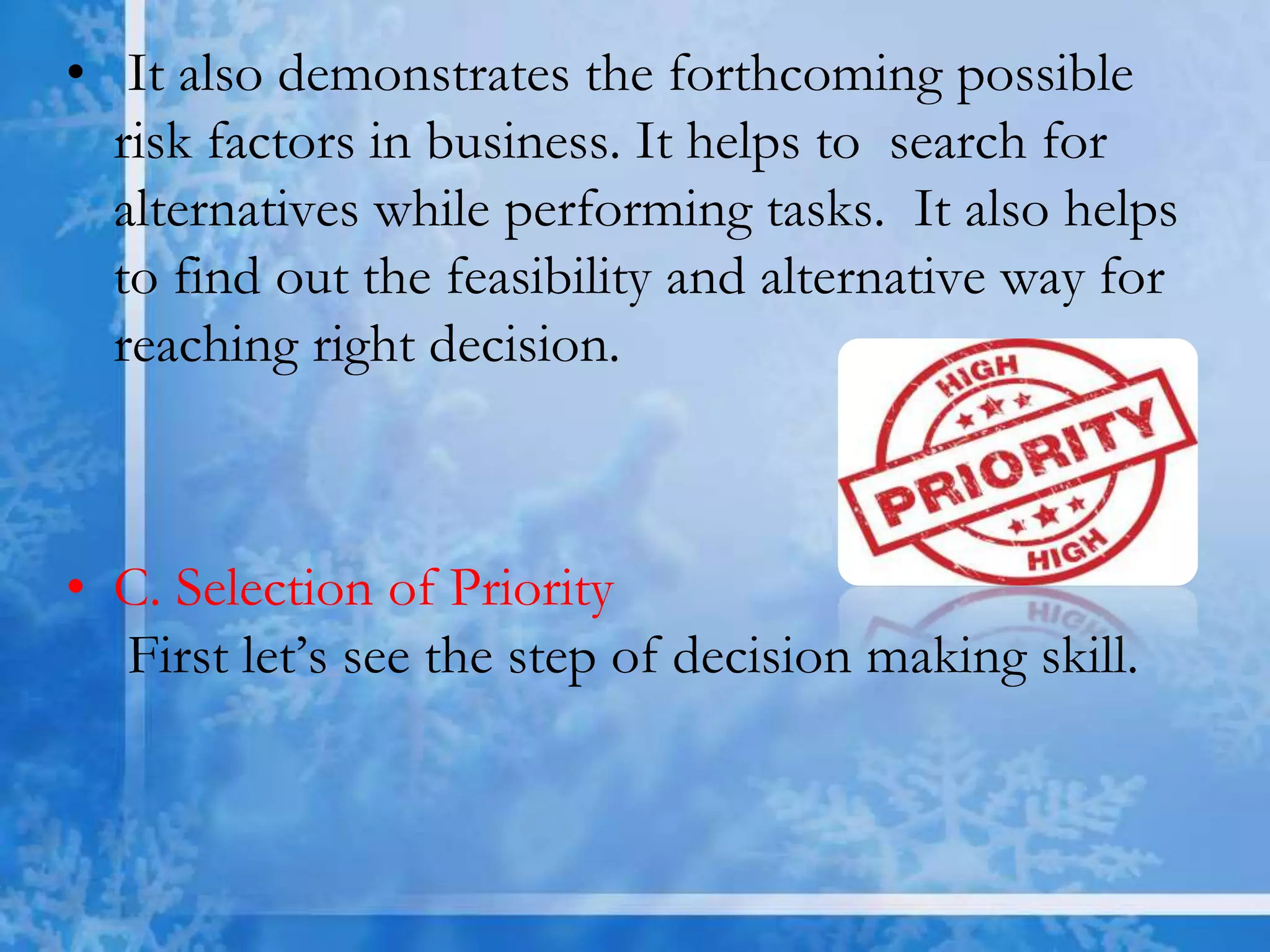 • It also demonstrates the forthcoming possible
risk factors in business. It helps to search for
alternatives while performing tasks. It also helps
to find out the feasibility and alternative way for
reaching right decision.
• C. Selection of Priority
First let’s see the step of decision making skill.
 