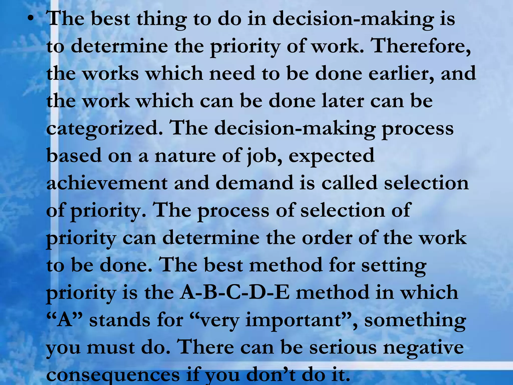 • The best thing to do in decision-making is
to determine the priority of work. Therefore,
the works which need to be done earlier, and
the work which can be done later can be
categorized. The decision-making process
based on a nature of job, expected
achievement and demand is called selection
of priority. The process of selection of
priority can determine the order of the work
to be done. The best method for setting
priority is the A-B-C-D-E method in which
“A” stands for “very important”, something
you must do. There can be serious negative
consequences if you don’t do it.
 