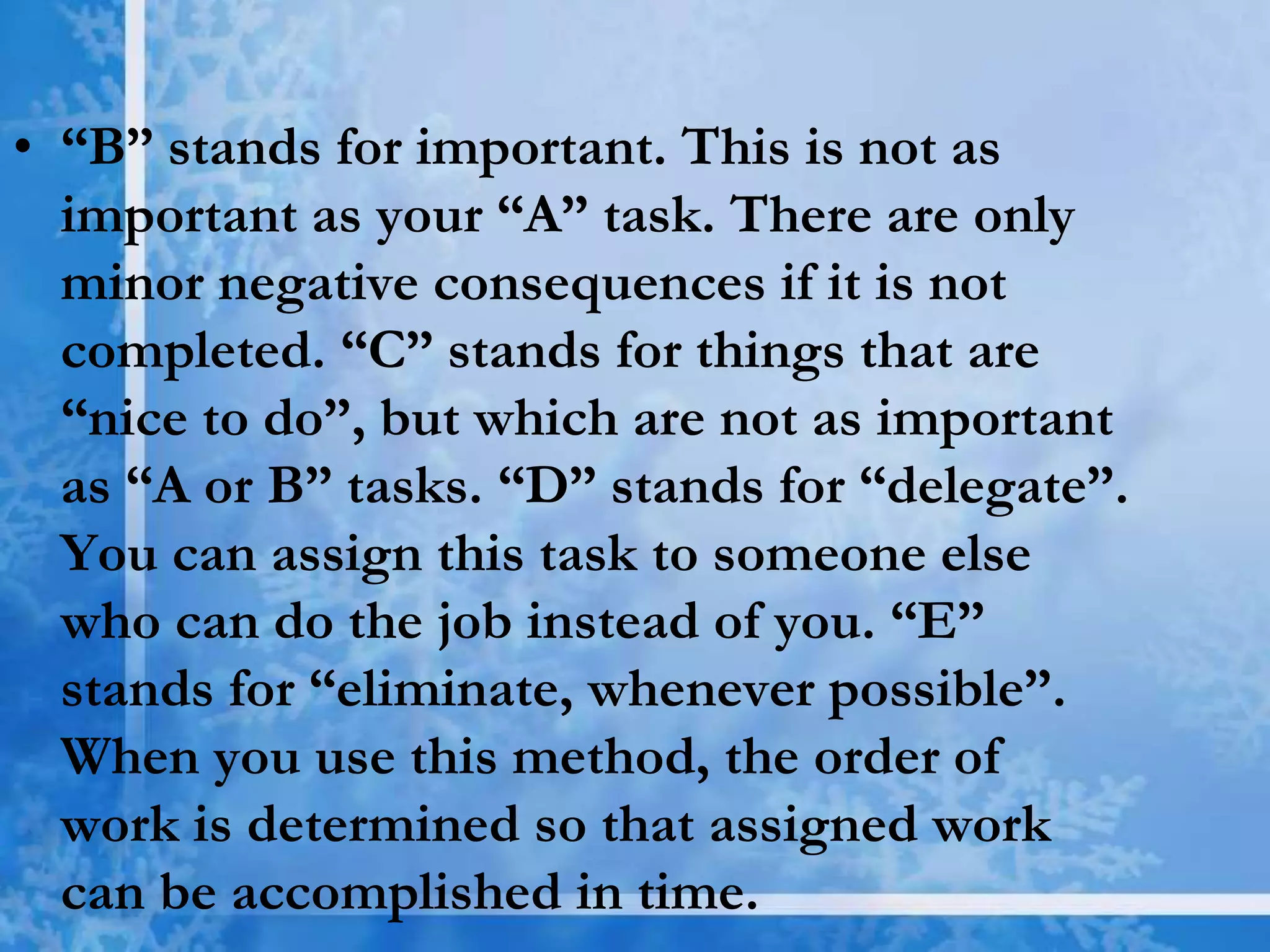 • “B” stands for important. This is not as
important as your “A” task. There are only
minor negative consequences if it is not
completed. “C” stands for things that are
“nice to do”, but which are not as important
as “A or B” tasks. “D” stands for “delegate”.
You can assign this task to someone else
who can do the job instead of you. “E”
stands for “eliminate, whenever possible”.
When you use this method, the order of
work is determined so that assigned work
can be accomplished in time.
 