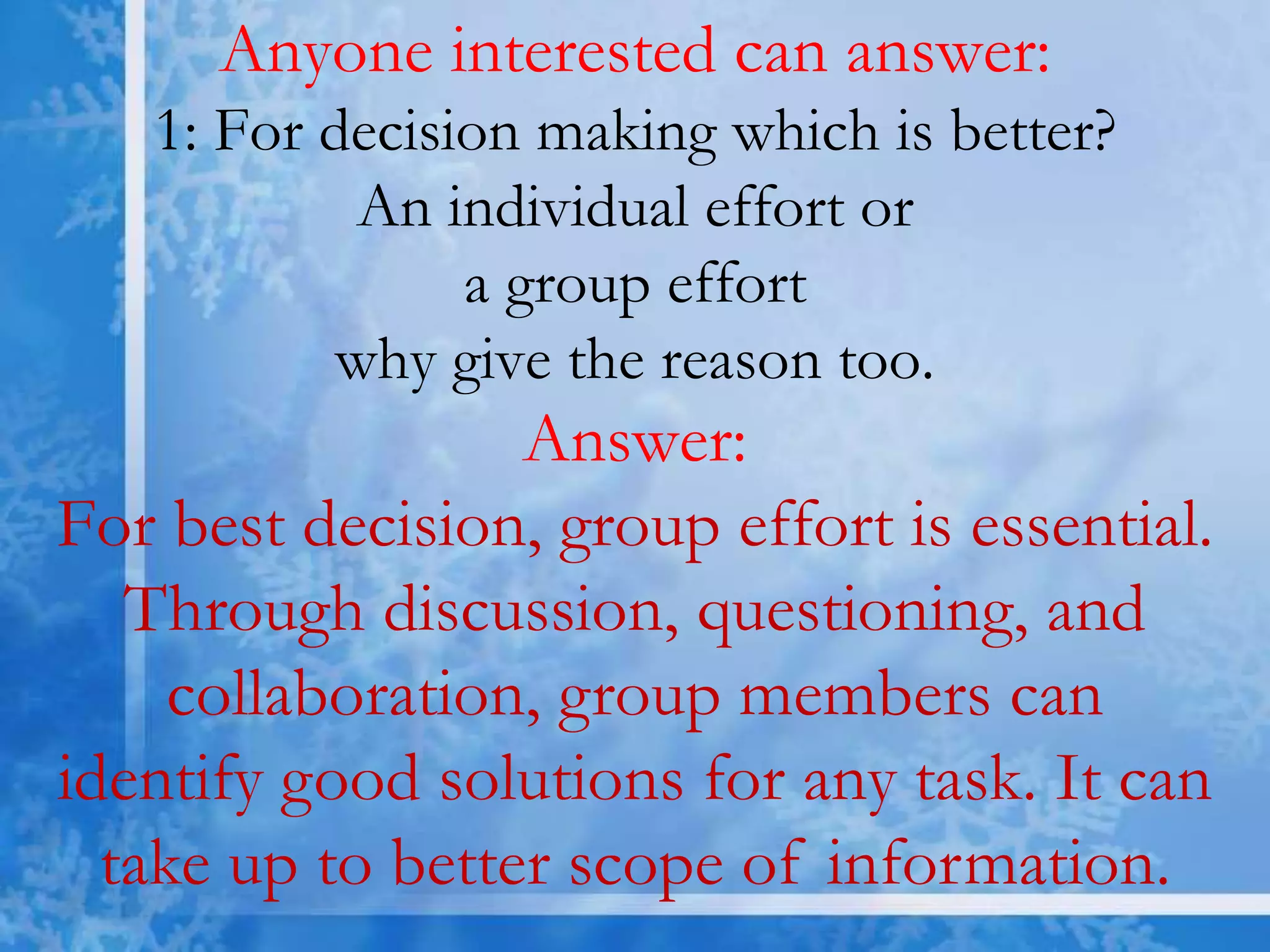 Anyone interested can answer:
1: For decision making which is better?
An individual effort or
a group effort
why give the reason too.
Answer:
For best decision, group effort is essential.
Through discussion, questioning, and
collaboration, group members can
identify good solutions for any task. It can
take up to better scope of information.
 