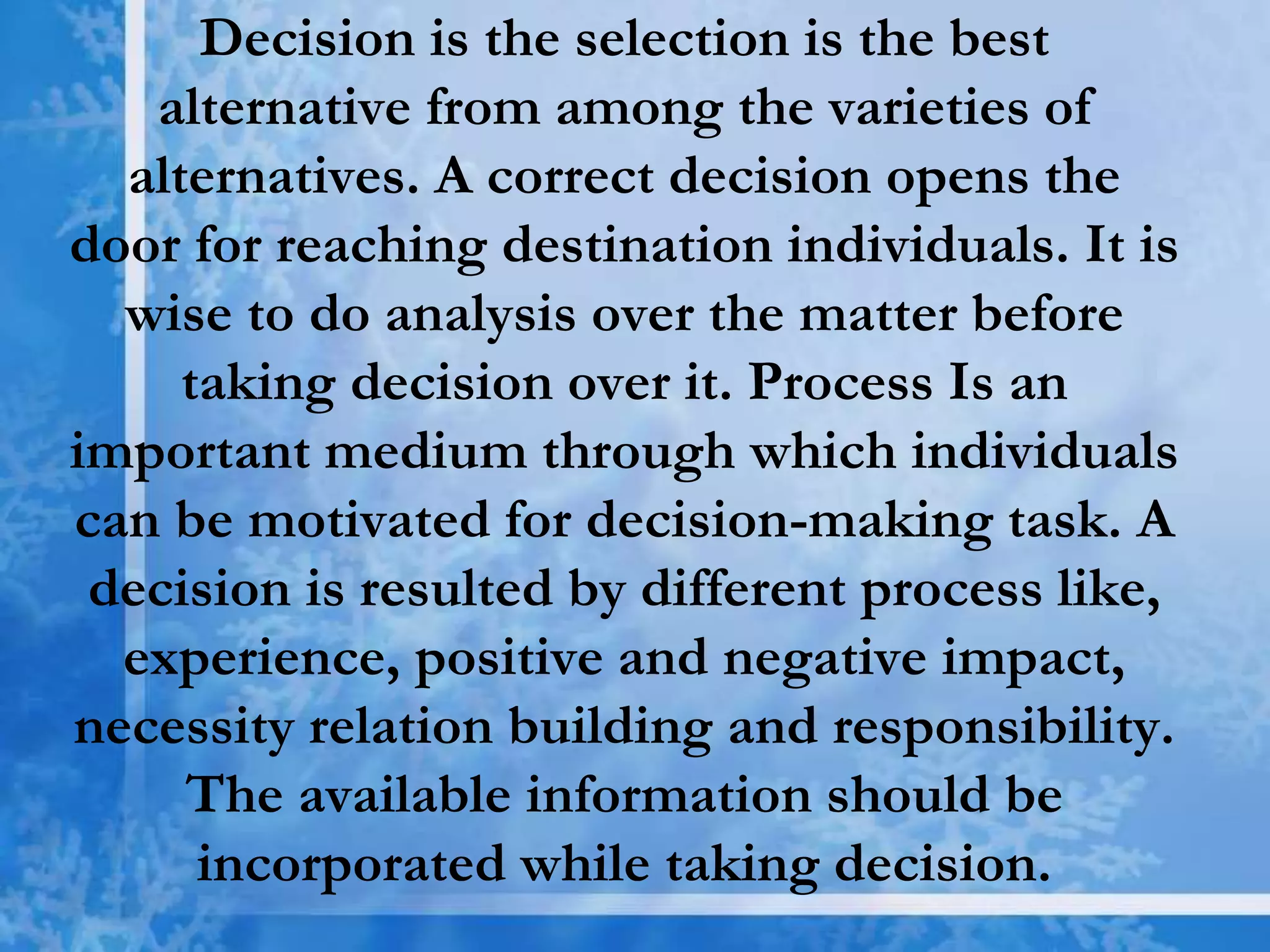 Decision is the selection is the best
alternative from among the varieties of
alternatives. A correct decision opens the
door for reaching destination individuals. It is
wise to do analysis over the matter before
taking decision over it. Process Is an
important medium through which individuals
can be motivated for decision-making task. A
decision is resulted by different process like,
experience, positive and negative impact,
necessity relation building and responsibility.
The available information should be
incorporated while taking decision.
 
