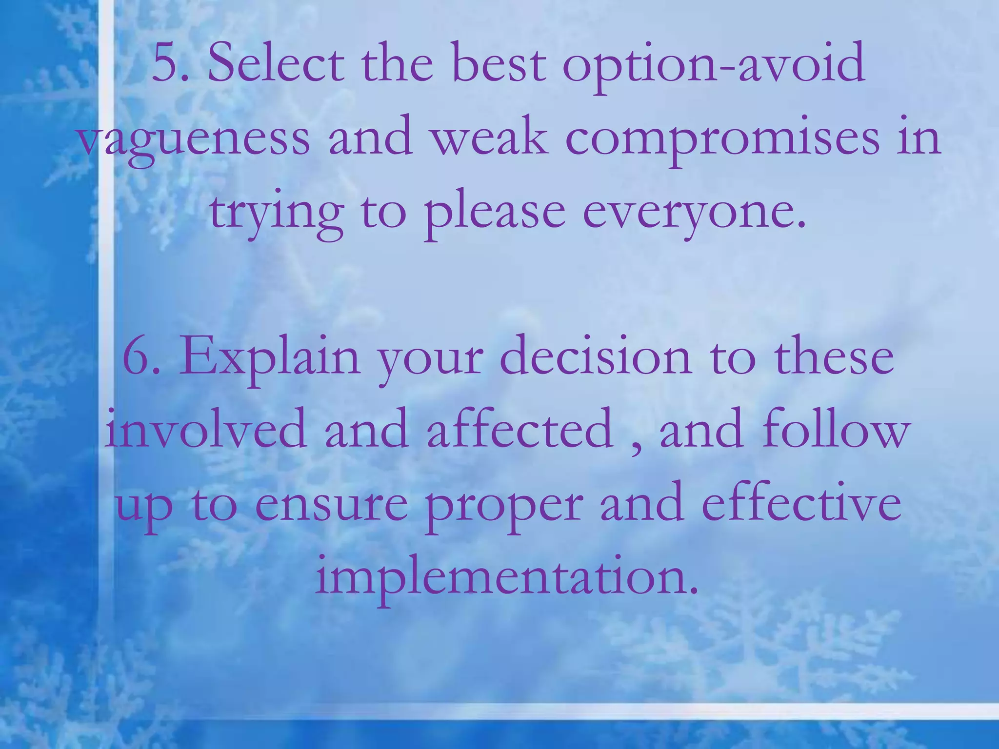 5. Select the best option-avoid
vagueness and weak compromises in
trying to please everyone.
6. Explain your decision to these
involved and affected , and follow
up to ensure proper and effective
implementation.
 