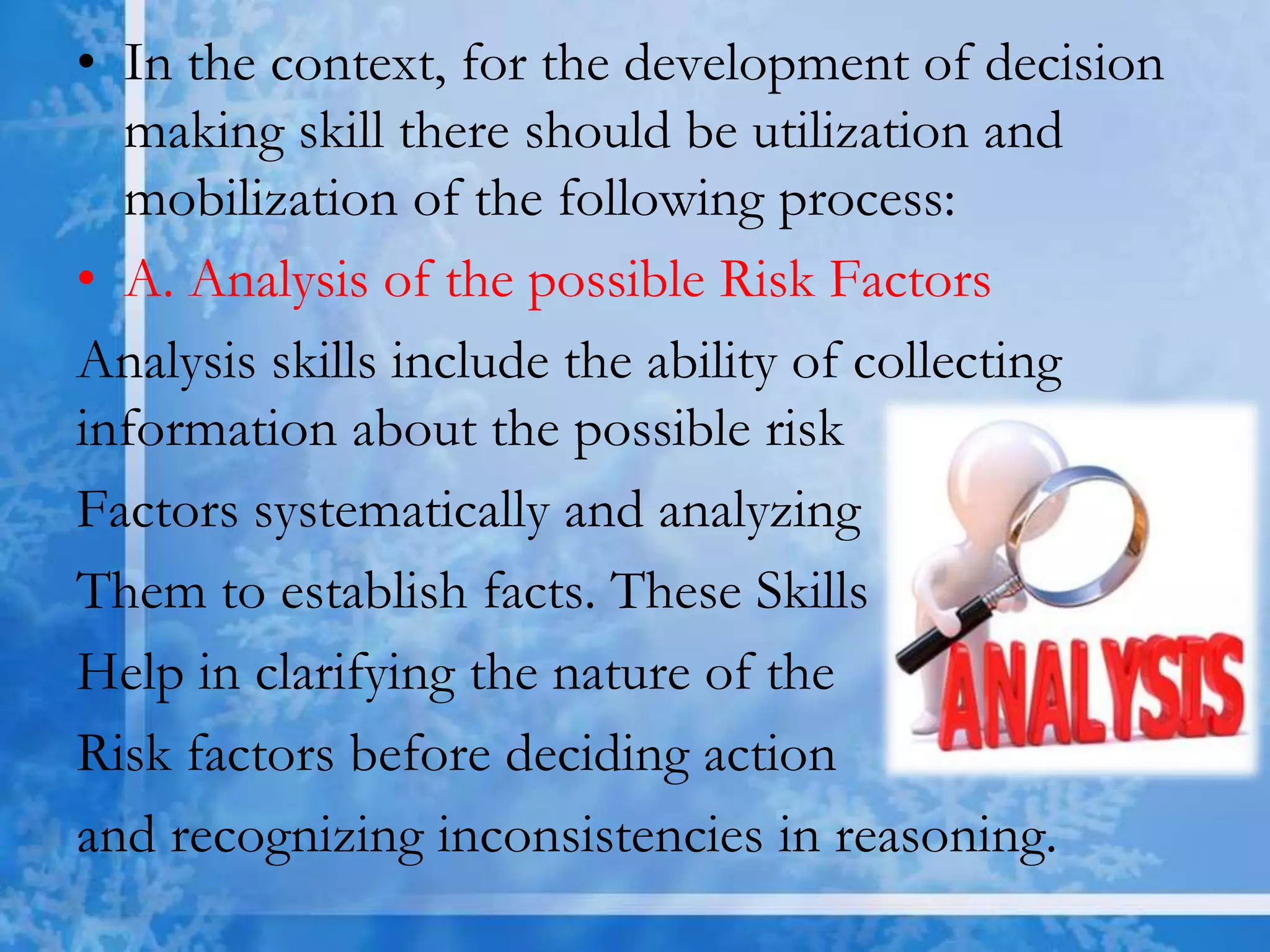 • In the context, for the development of decision
making skill there should be utilization and
mobilization of the following process:
• A. Analysis of the possible Risk Factors
Analysis skills include the ability of collecting
information about the possible risk
Factors systematically and analyzing
Them to establish facts. These Skills
Help in clarifying the nature of the
Risk factors before deciding action
and recognizing inconsistencies in reasoning.
 