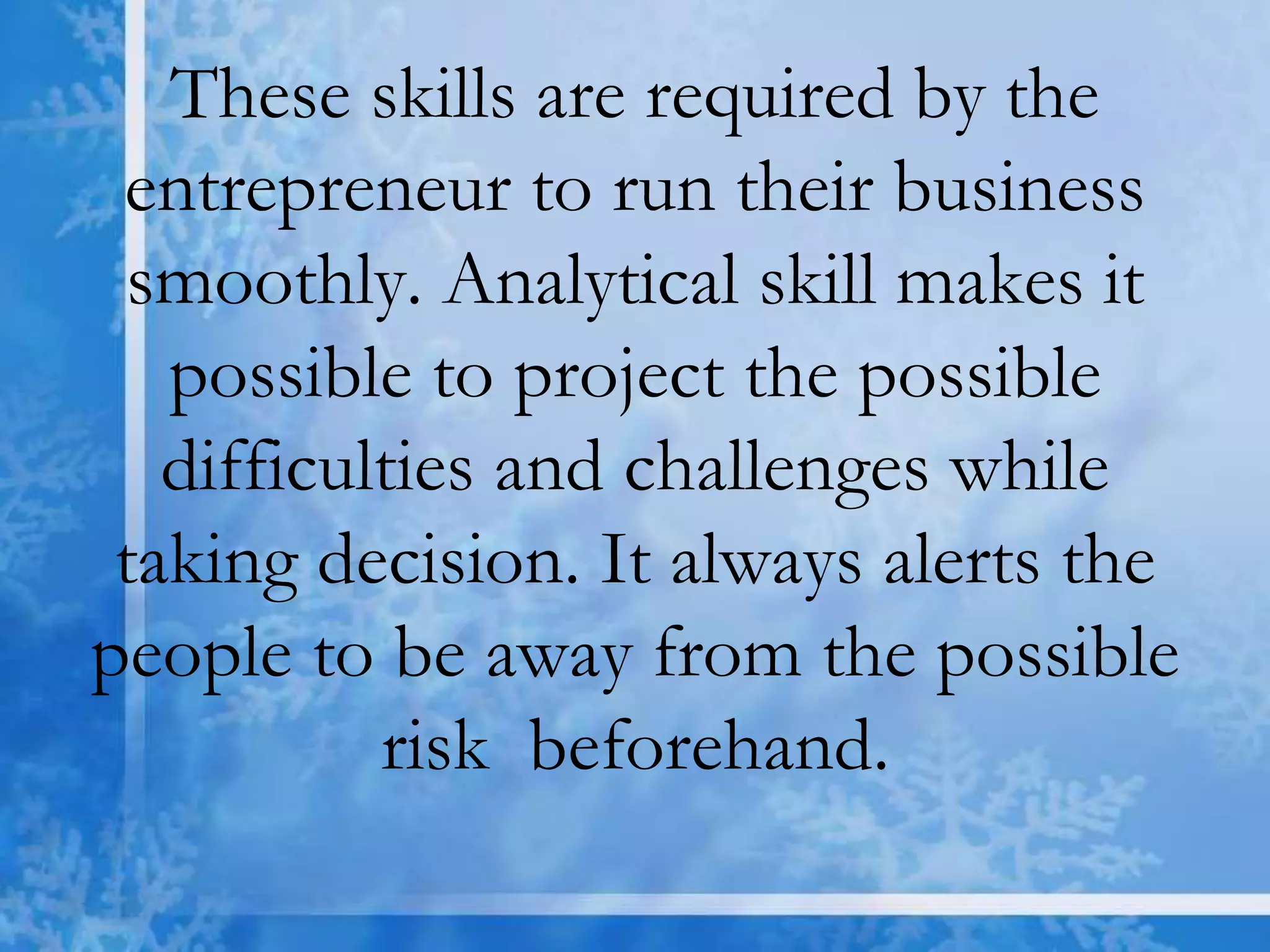 These skills are required by the
entrepreneur to run their business
smoothly. Analytical skill makes it
possible to project the possible
difficulties and challenges while
taking decision. It always alerts the
people to be away from the possible
risk beforehand.
 