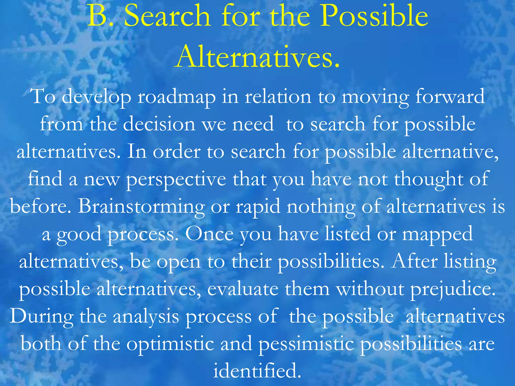 B. Search for the Possible
Alternatives.
To develop roadmap in relation to moving forward
from the decision we need to search for possible
alternatives. In order to search for possible alternative,
find a new perspective that you have not thought of
before. Brainstorming or rapid nothing of alternatives is
a good process. Once you have listed or mapped
alternatives, be open to their possibilities. After listing
possible alternatives, evaluate them without prejudice.
During the analysis process of the possible alternatives
both of the optimistic and pessimistic possibilities are
identified.
 