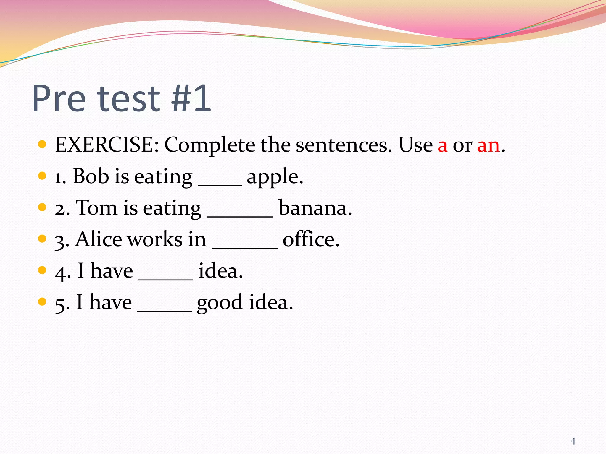 Pre test #1
 EXERCISE: Complete the sentences. Use a or an.
 1. Bob is eating ____ apple.
 2. Tom is eating ______ banana.
 3. Alice works in ______ office.
 4. I have _____ idea.
 5. I have _____ good idea.




                                                   4
 