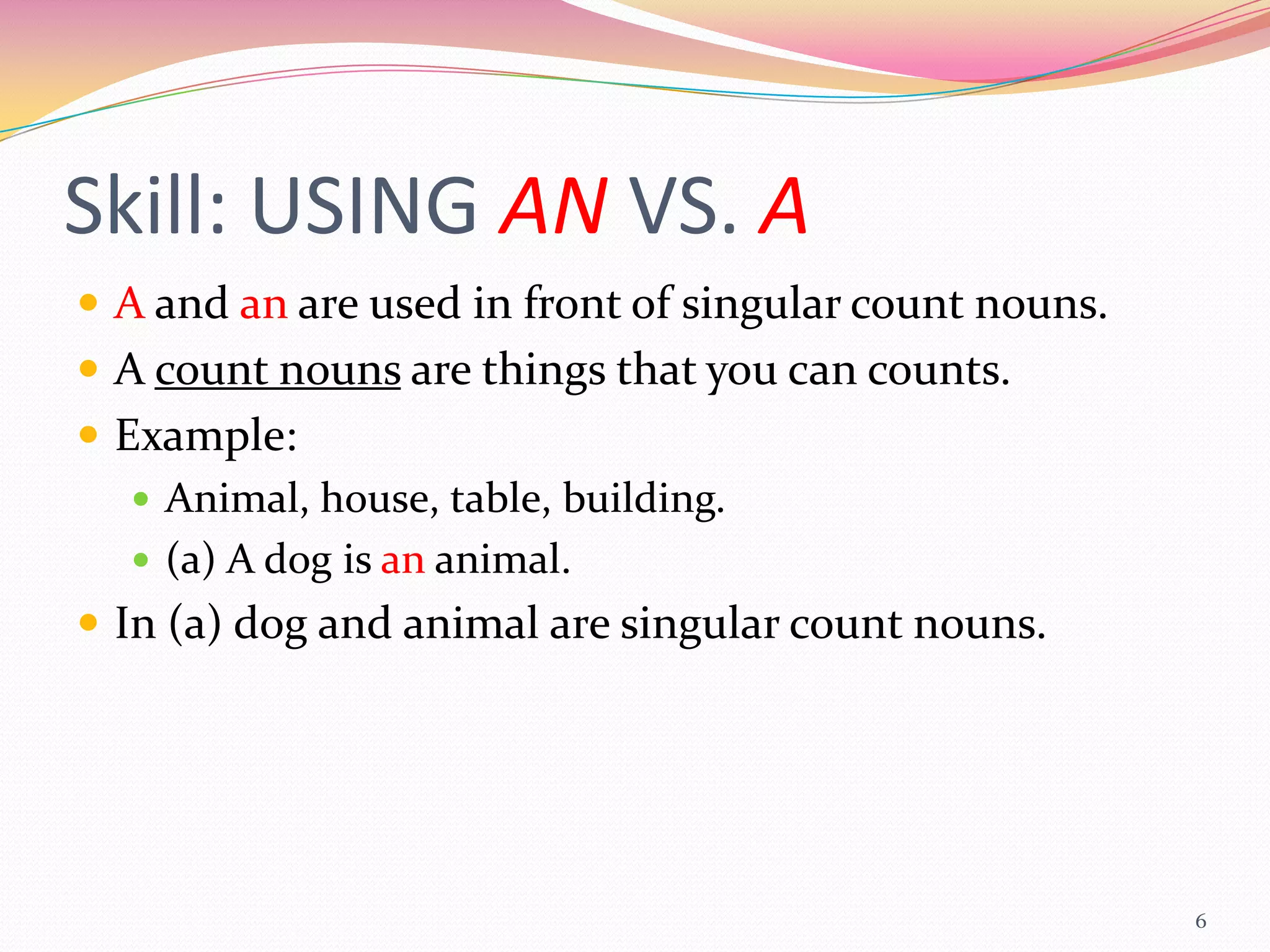 Skill: USING AN VS. A
 A and an are used in front of singular count nouns.
 A count nouns are things that you can counts.
 Example:
    Animal, house, table, building.
    (a) A dog is an animal.
 In (a) dog and animal are singular count nouns.




                                                        6
 