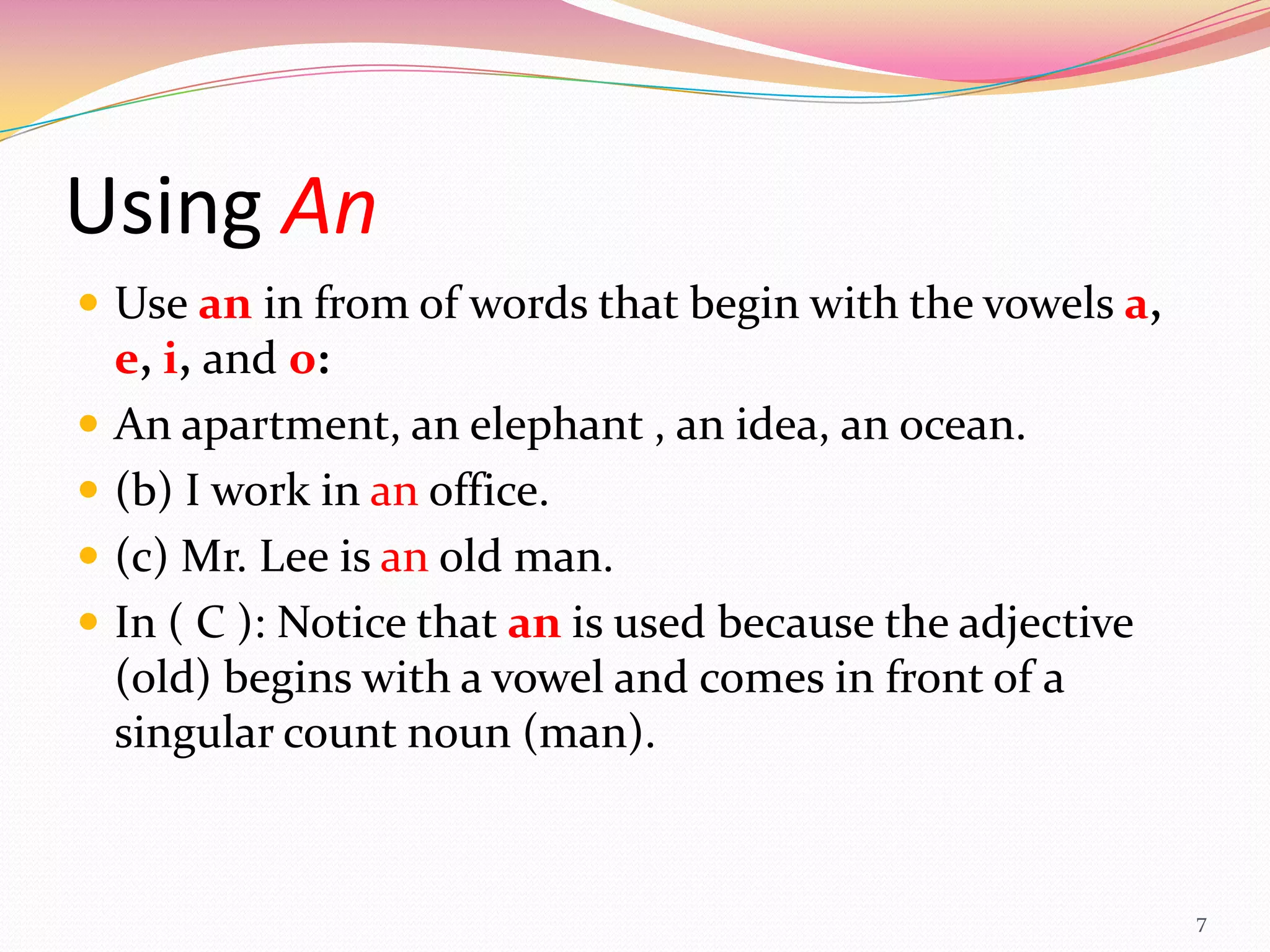 Using An
 Use an in from of words that begin with the vowels a,
    e, i, and o:
   An apartment, an elephant , an idea, an ocean.
   (b) I work in an office.
   (c) Mr. Lee is an old man.
   In ( C ): Notice that an is used because the adjective
    (old) begins with a vowel and comes in front of a
    singular count noun (man).


                                                             7
 