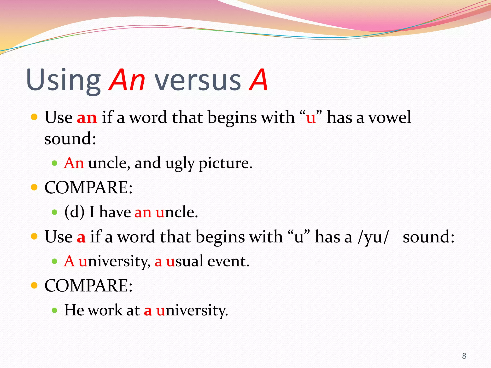 Using An versus A
 Use an if a word that begins with “u” has a vowel
 sound:
   An uncle, and ugly picture.
 COMPARE:
    (d) I have an uncle.
 Use a if a word that begins with “u” has a /yu/ sound:
    A university, a usual event.
 COMPARE:
    He work at a university.


                                                           8
 