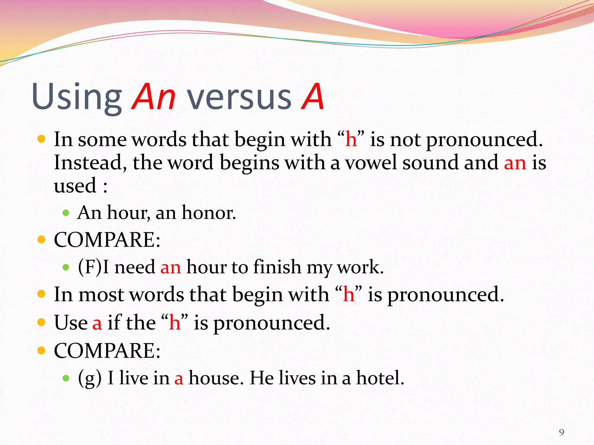 Using An versus A
 In some words that begin with “h” is not pronounced.
 Instead, the word begins with a vowel sound and an is
 used :
   An hour, an honor.
 COMPARE:
    (F)I need an hour to finish my work.
 In most words that begin with “h” is pronounced.
 Use a if the “h” is pronounced.
 COMPARE:
    (g) I live in a house. He lives in a hotel.

                                                         9
 