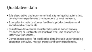 Qualitative data
• It is descriptive and non-numerical, capturing characteristics,
concepts or experiences that numbers cannot measure.
• Examples include customer feedback, product reviews and
social media comments.
• Qualitative data can be structured (such as coded survey
responses) or unstructured (such as free-text responses or
interview transcripts).
• Common use cases for qualitative data include understanding
customer behavior, market trends and user experiences.
10
 