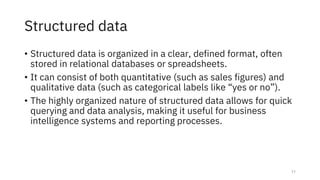Structured data
• Structured data is organized in a clear, defined format, often
stored in relational databases or spreadsheets.
• It can consist of both quantitative (such as sales figures) and
qualitative data (such as categorical labels like “yes or no”).
• The highly organized nature of structured data allows for quick
querying and data analysis, making it useful for business
intelligence systems and reporting processes.
11
 