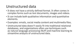 Unstructured data
• It does not have a strictly defined format. It often comes in
complex forms such as text documents, images and videos.
• It can include both qualitative information and quantitative
elements.
• Examples: emails, social media content and multimedia files.
• Unstructured data doesn’t easily fit into traditional relational
databases, and organizations often use techniques such
as natural language processing (NLP) and machine learning to
streamline analysis of unstructured data.
12
 