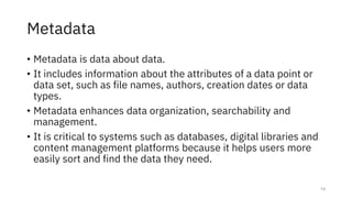 Metadata
• Metadata is data about data.
• It includes information about the attributes of a data point or
data set, such as file names, authors, creation dates or data
types.
• Metadata enhances data organization, searchability and
management.
• It is critical to systems such as databases, digital libraries and
content management platforms because it helps users more
easily sort and find the data they need.
14
 