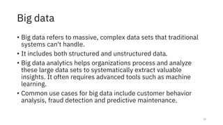 Big data
• Big data refers to massive, complex data sets that traditional
systems can't handle.
• It includes both structured and unstructured data.
• Big data analytics helps organizations process and analyze
these large data sets to systematically extract valuable
insights. It often requires advanced tools such as machine
learning.
• Common use cases for big data include customer behavior
analysis, fraud detection and predictive maintenance.
15
 