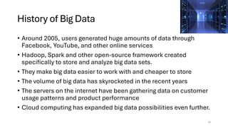 History of Big Data
• Around 2005, users generated huge amounts of data through
Facebook, YouTube, and other online services
• Hadoop, Spark and other open-source framework created
specifically to store and analyze big data sets.
• They make big data easier to work with and cheaper to store
• The volume of big data has skyrocketed in the recent years
• The servers on the internet have been gathering data on customer
usage patterns and product performance
• Cloud computing has expanded big data possibilities even further.
16
 