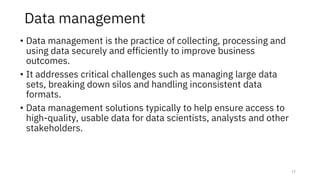 Data management
• Data management is the practice of collecting, processing and
using data securely and efficiently to improve business
outcomes.
• It addresses critical challenges such as managing large data
sets, breaking down silos and handling inconsistent data
formats.
• Data management solutions typically to help ensure access to
high-quality, usable data for data scientists, analysts and other
stakeholders.
17
 