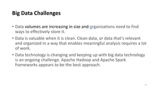 Big Data Challenges
• Data volumes are increasing in size and organizations need to find
ways to effectively store it.
• Data is valuable when it is clean. Clean data, or data that’s relevant
and organized in a way that enables meaningful analysis requires a lot
of work.
• Data technology is changing and keeping up with big data technology
is an ongoing challenge. Apache Hadoop and Apache Spark
frameworks appears to be the best approach.
21
 