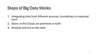 Steps of Big Data Works
1. Integrating data from different sources, formatting in a required
form
2. Store; in the Cloud, on-premises or both
3. Analyse and act on the data
22
 