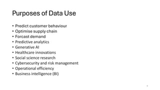 Purposes of Data Use
• Predict customer behaviour
• Optimise supply chain
• Forcast demand
• Predictive analytics
• Generative AI
• Healthcare innovations
• Social science research
• Cybersecurity and risk management
• Operational efficiency
• Business intelligence (BI)
4
 