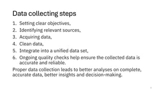 Data collecting steps
1. Setting clear objectives,
2. Identifying relevant sources,
3. Acquiring data,
4. Clean data,
5. Integrate into a unified data set,
6. Ongoing quality checks help ensure the collected data is
accurate and reliable.
Proper data collection leads to better analyses on complete,
accurate data, better insights and decision-making.
5
 