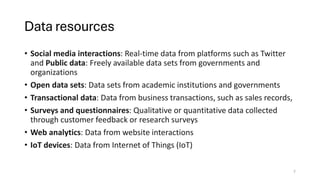 Data resources
• Social media interactions: Real-time data from platforms such as Twitter
and Public data: Freely available data sets from governments and
organizations
• Open data sets: Data sets from academic institutions and governments
• Transactional data: Data from business transactions, such as sales records,
• Surveys and questionnaires: Qualitative or quantitative data collected
through customer feedback or research surveys
• Web analytics: Data from website interactions
• IoT devices: Data from Internet of Things (IoT)
7
 