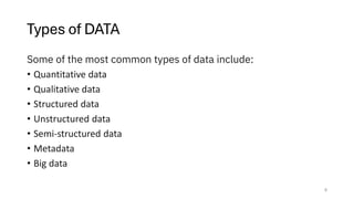 Types of DATA
Some of the most common types of data include:
• Quantitative data
• Qualitative data
• Structured data
• Unstructured data
• Semi-structured data
• Metadata
• Big data
8
 