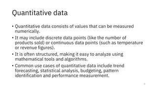 Quantitative data
• Quantitative data consists of values that can be measured
numerically.
• It may include discrete data points (like the number of
products sold) or continuous data points (such as temperature
or revenue figures).
• It is often structured, making it easy to analyze using
mathematical tools and algorithms.
• Common use cases of quantitative data include trend
forecasting, statistical analysis, budgeting, pattern
identification and performance measurement.
9
 