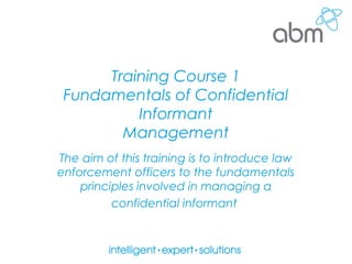 Training Course 1
Fundamentals of Confidential
Informant
Management
The aim of this training is to introduce law
enforcement officers to the fundamentals
principles involved in managing a
confidential informant
 
