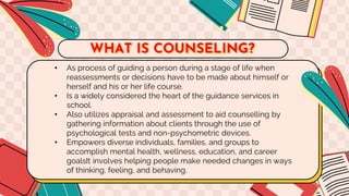 • As process of guiding a person during a stage of life when
reassessments or decisions have to be made about himself or
herself and his or her life course.
• Is a widely considered the heart of the guidance services in
school.
• Also utilizes appraisal and assessment to aid counselling by
gathering information about clients through the use of
psychological tests and non-psychometric devices.
• Empowers diverse individuals, families, and groups to
accomplish mental health, wellness, education, and career
goalsIt involves helping people make needed changes in ways
of thinking, feeling, and behaving.
WHAT IS COUNSELING?
 