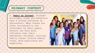 PRIMARY CONTEXT
a. Peers as Context. Friends’
attitudes, norms and behaviors
have a strong influence on
adolescents. Many issues are
often introduced to the
individual by their peers.
Parents can have much
influence over their
adolescent children. Critical
family issues involve family
roles, both positively and
negatively
 
