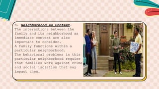b. Neighborhood as Context.
The interactions between the
family and its neighborhood as
immediate context are also
important to consider.
A family functions within a
particular neighborhood.
The behavioral problems in this
particular neighborhood require
that families work against crime
and social isolation that may
impact them.
 