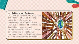 c. Culture as Context.
Culture provided meaning and
coherence of life to any
orderly life such as
community or organization.
Various sectors of community
families, peers, and
neighborhoods are all bound
together by a cultural
context that influences them
all as individual members.
 