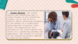 1. Client Factors. The client
factors are everything that a
client brings to the counseling
context. He or she is not a
passive object receiving treatment
in the manner of a traditional
doctor-patient situation. Very
often, the expectations and
attitude of the client define the
result of a counseling process and
experience. The success or failure
of the counseling process depends
so much on the client.
 