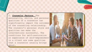 2. Counselor Factors. The
personality, skills, and personal
qualities of a counselor can
significantly impact the outcomes
of the counseling relationship.
The counselo’s personal style and
qualities can make the
interventions successful. The
conditions for self-restoration
or experience of self-empowerment
in a client are some qualities
that a counselor usually brings
about.
 