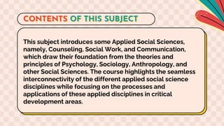 This subject introduces some Applied Social Sciences,
namely, Counseling, Social Work, and Communication,
which draw their foundation from the theories and
principles of Psychology, Sociology, Anthropology, and
other Social Sciences. The course highlights the seamless
interconnectivity of the different applied social science
disciplines while focusing on the processes and
applications of these applied disciplines in critical
development areas.
CONTENTS OF THIS SUBJECT
 
