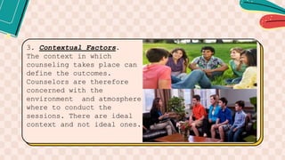 3. Contextual Factors.
The context in which
counseling takes place can
define the outcomes.
Counselors are therefore
concerned with the
environment and atmosphere
where to conduct the
sessions. There are ideal
context and not ideal ones.
 