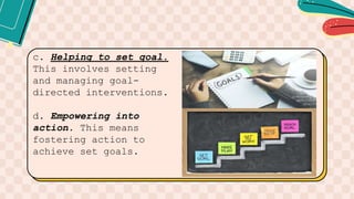 c. Helping to set goal.
This involves setting
and managing goal-
directed interventions.
d. Empowering into
action. This means
fostering action to
achieve set goals.
 
