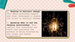 e. Helping to maintain change.
This means providing support
and other techniques to enable
the client to maintain changes.
f. Agreeing when to end the
helping relationship. This
implies that assurances are
there that guarantee the
process is being directed by
the client and toward
independence.
 
