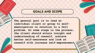 The general goal is to lead an
individual client or group to self-
emancipation in relation to a felt
problem. At some stage in the process,
the client should attain insight and
understanding of oneself, achieve
better self-awareness and look at
oneself with increase self-empowerment.
GOALS AND SCOPE
 