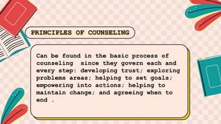 Can be found in the basic process of
counseling since they govern each and
every step: developing trust; exploring
problems areas; helping to set goals;
empowering into actions; helping to
maintain change; and agreeing when to
end .
PRINCIPLES OF COUNSELING
 