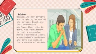 *Advice.
Counseling may involve
advice giving as one of
the several functions
that counselors
perform. When this is
done, the requirement
is that a counselor
makes judgements about
a counselee’s problems
and lays out options
for a course of action.
 